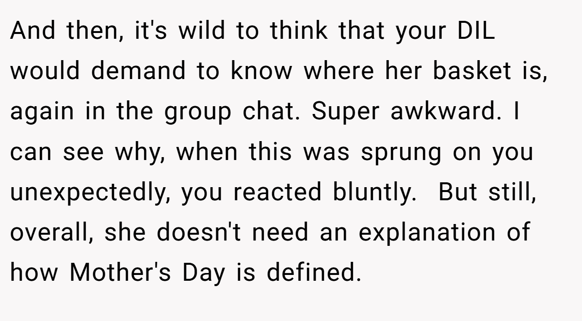 And then, it's wild to think that your DIL would demand to know where her basket is, again in the group chat. Super awkward. I can see why, when this was sprung on you unexpectedly, you reacted bluntly.  But still, overall, she doesn't need an explanation of how Mother's Day is defined.