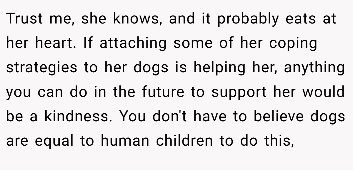 Trust me, she knows, and it probably eats at her heart. If attaching some of her coping strategies to her dogs is helping her, anything you can do in the future to support her would be a kindness. You don't have to believe dogs are equal to human children to do this,