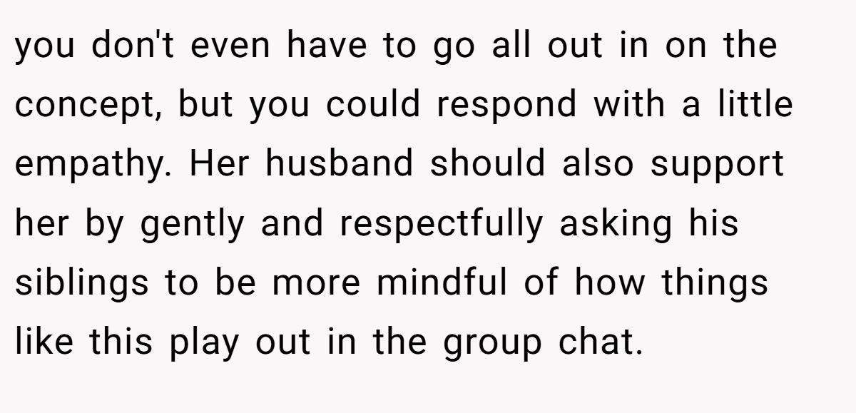 you don't even have to go all out in on the concept, but you could respond with a little empathy. Her husband should also support her by gently and respectfully asking his siblings to be more mindful of how things like this play out in the group chat. 