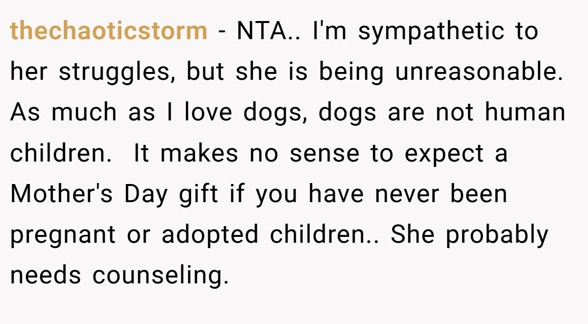 thechaoticstorm − NTA.. I'm sympathetic to her struggles, but she is being unreasonable. As much as I love dogs, dogs are not human children.  It makes no sense to expect a Mother's Day gift if you have never been pregnant or adopted children.. She probably needs counseling.