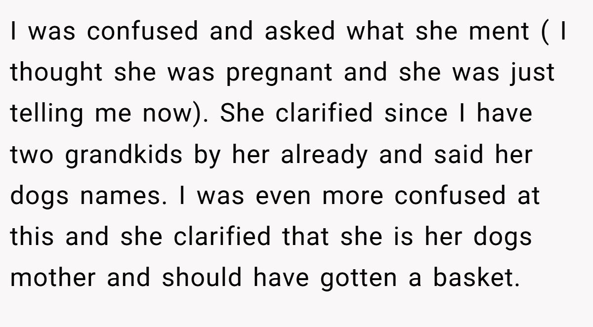 I was confused and asked what she ment ( I thought she was pregnant and she was just telling me now). She clarified since I have two grandkids by her already and said her dogs names. I was even more confused at this and she clarified that she is her dogs mother and should have gotten a basket.