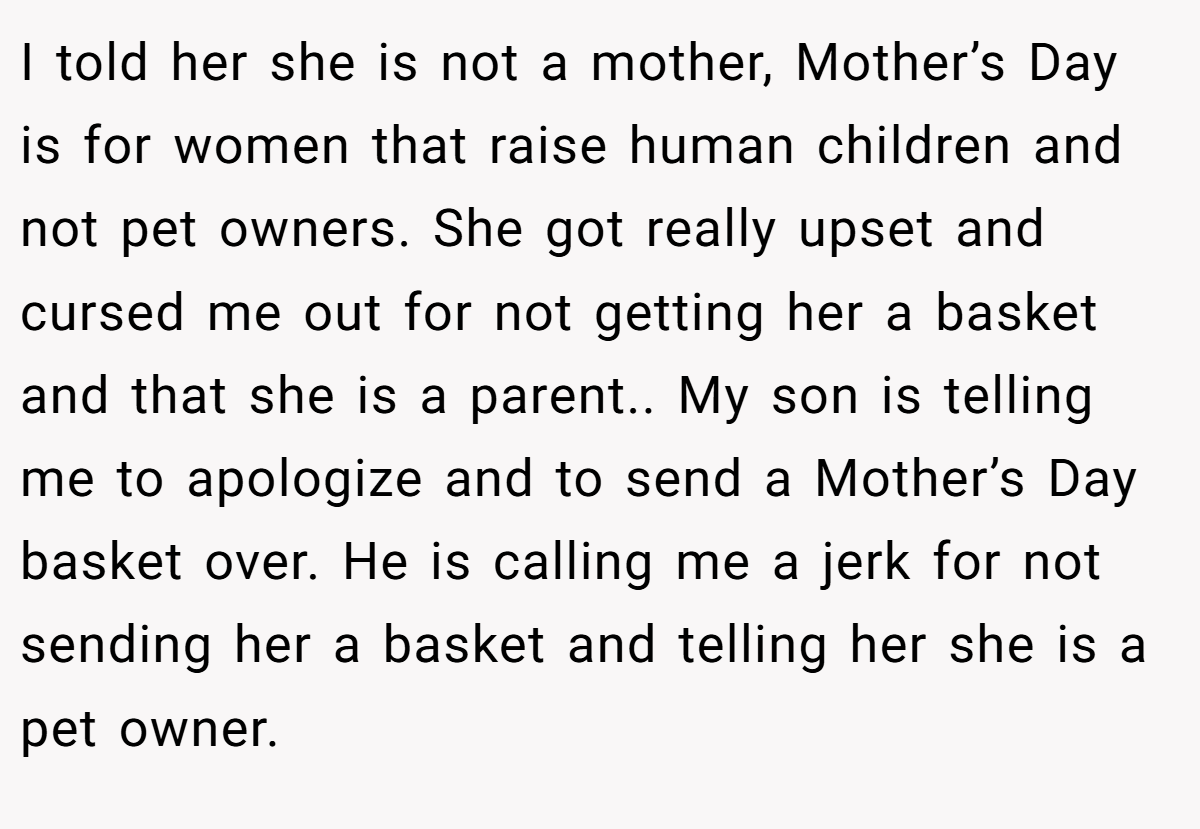 I told her she is not a mother, Mother’s Day is for women that raise human children and not pet owners. She got really upset and cursed me out for not getting her a basket and that she is a parent.. My son is telling me to apologize and to send a Mother’s Day basket over. He is calling me a jerk for not sending her a basket and telling her she is a pet owner.