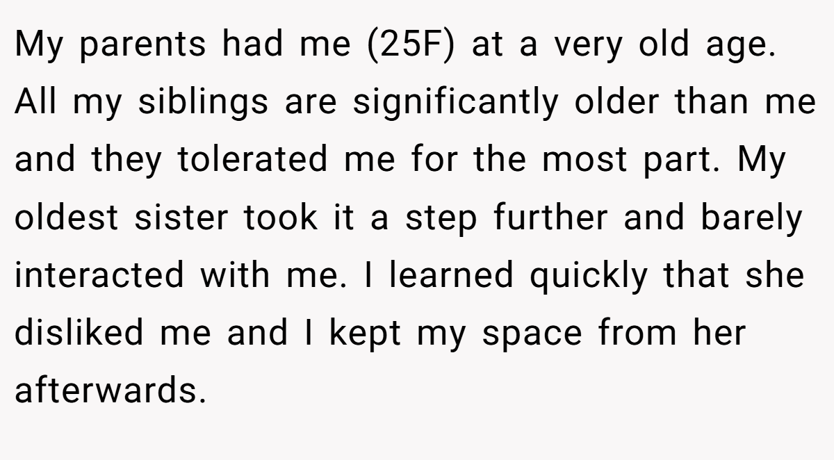 My parents had me (25F) at a very old age. All my siblings are significantly older than me and they tolerated me for the most part. My oldest sister took it a step further and barely interacted with me. I learned quickly that she disliked me and I kept my space from her afterwards.