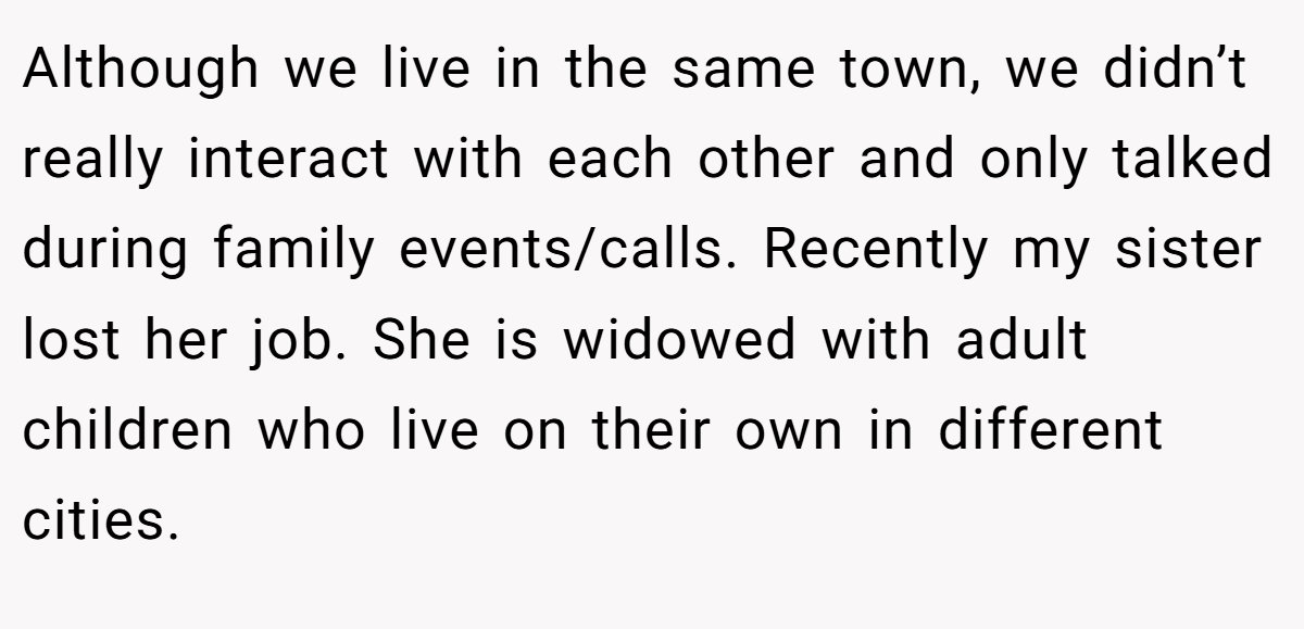Although we live in the same town, we didn’t really interact with each other and only talked during family events/calls. Recently my sister lost her job. She is widowed with adult children who live on their own in different cities.