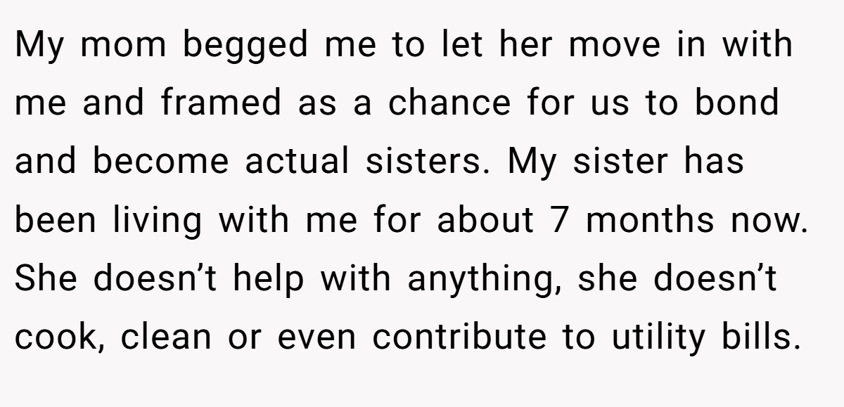 My mom begged me to let her move in with me and framed as a chance for us to bond and become actual sisters. My sister has been living with me for about 7 months now. She doesn’t help with anything, she doesn’t cook, clean or even contribute to utility bills.