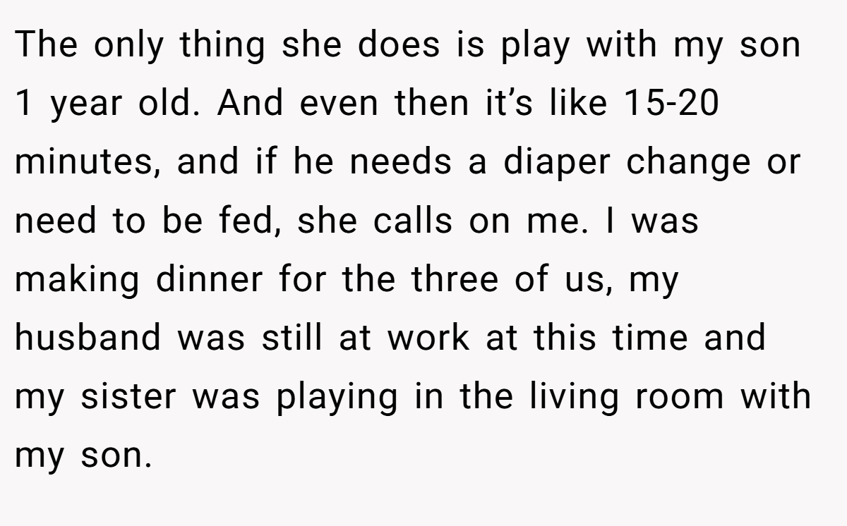 The only thing she does is play with my son 1 year old. And even then it’s like 15-20 minutes, and if he needs a diaper change or need to be fed, she calls on me. I was making dinner for the three of us, my husband was still at work at this time and my sister was playing in the living room with my son.