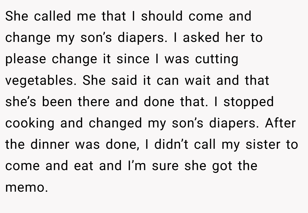 She called me that I should come and change my son’s diapers. I asked her to please change it since I was cutting vegetables. She said it can wait and that she’s been there and done that. I stopped cooking and changed my son’s diapers. After the dinner was done, I didn’t call my sister to come and eat and I’m sure she got the memo.