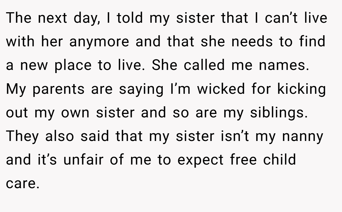The next day, I told my sister that I can’t live with her anymore and that she needs to find a new place to live. She called me names. My parents are saying I’m wicked for kicking out my own sister and so are my siblings. They also said that my sister isn’t my nanny and it’s unfair of me to expect free child care.