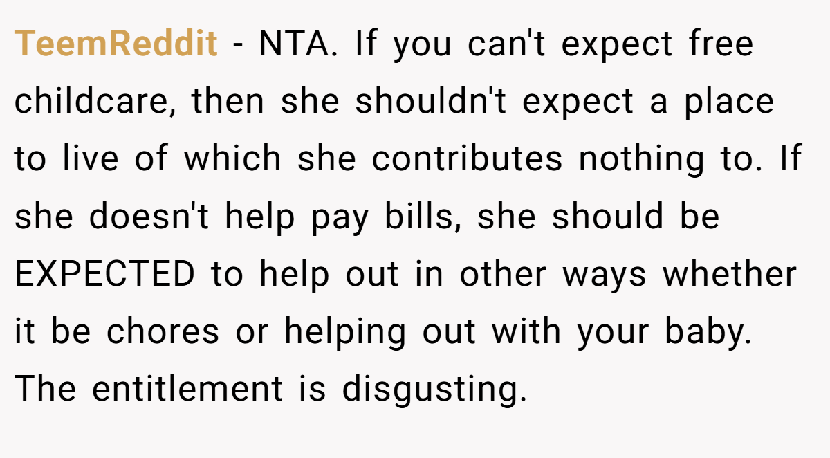 TeemReddit − NTA. If you can't expect free childcare, then she shouldn't expect a place to live of which she contributes nothing to. If she doesn't help pay bills, she should be EXPECTED to help out in other ways whether it be chores or helping out with your baby. The entitlement is disgusting.