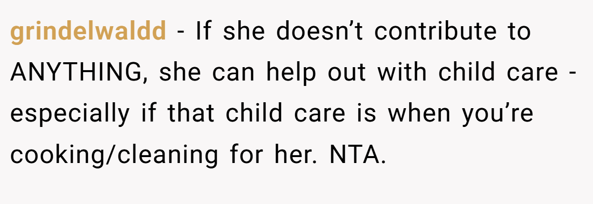 grindelwaldd − If she doesn’t contribute to ANYTHING, she can help out with child care - especially if that child care is when you’re cooking/cleaning for her. NTA.