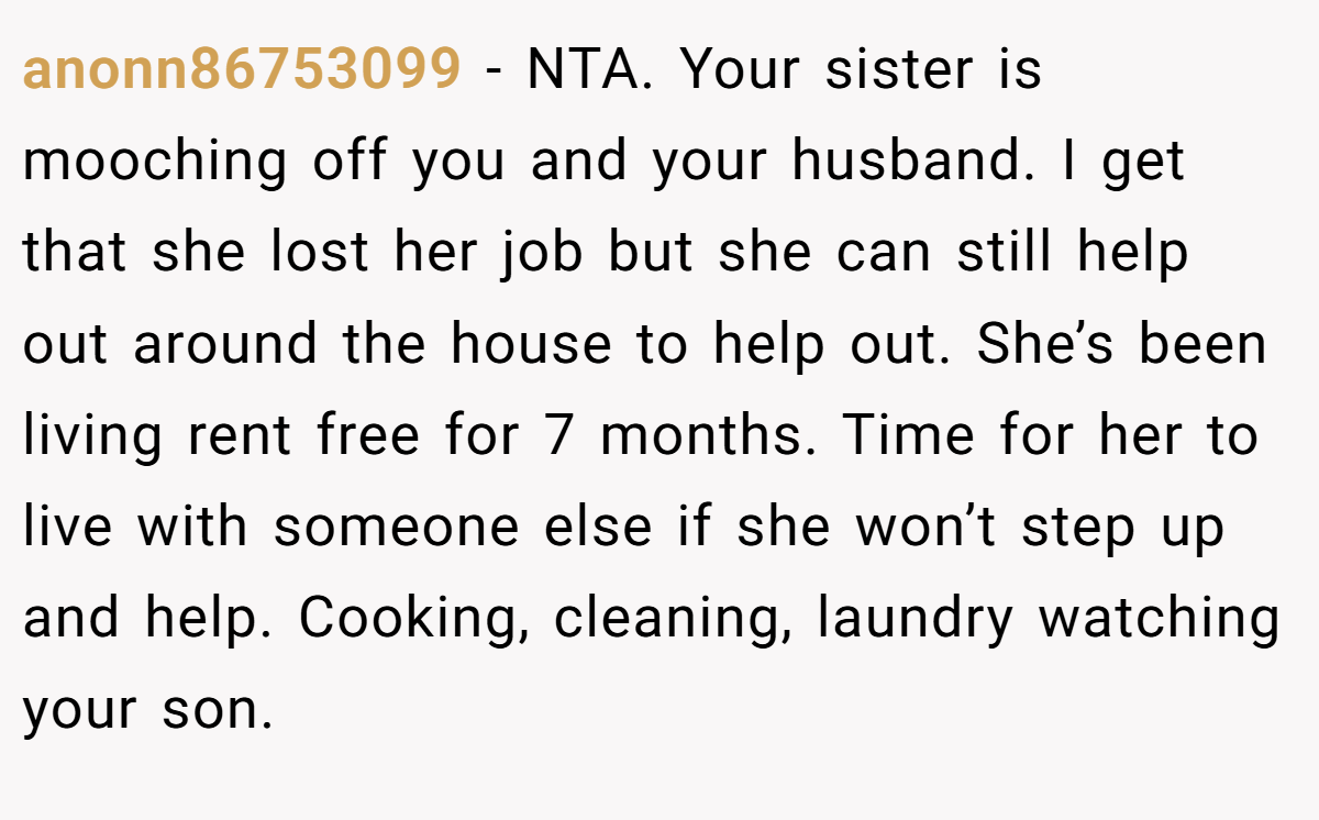 anonn86753099 − NTA. Your sister is mooching off you and your husband. I get that she lost her job but she can still help out around the house to help out. She’s been living rent free for 7 months. Time for her to live with someone else if she won’t step up and help. Cooking, cleaning, laundry watching your son.