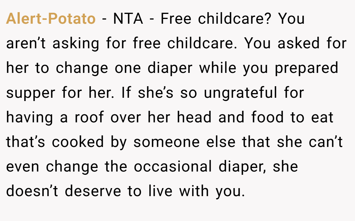 Alert-Potato − NTA - Free childcare? You aren’t asking for free childcare. You asked for her to change one diaper while you prepared supper for her. If she’s so ungrateful for having a roof over her head and food to eat that’s cooked by someone else that she can’t even change the occasional diaper, she doesn’t deserve to live with you.