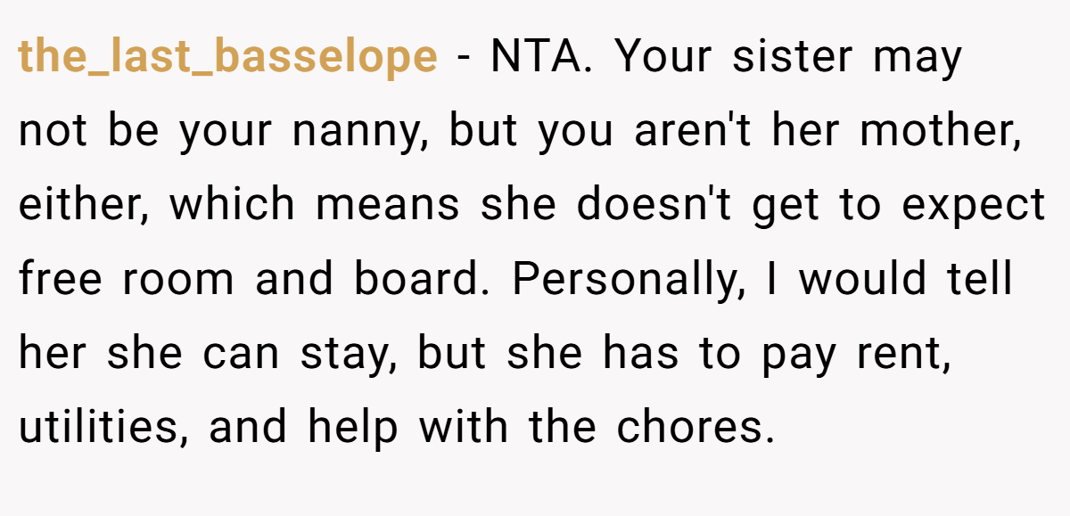 the_last_basselope − NTA. Your sister may not be your nanny, but you aren't her mother, either, which means she doesn't get to expect free room and board. Personally, I would tell her she can stay, but she has to pay rent, utilities, and help with the chores.