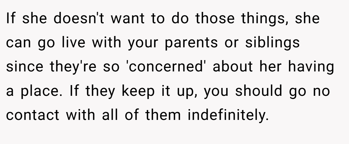 If she doesn't want to do those things, she can go live with your parents or siblings since they're so 'concerned' about her having a place. If they keep it up, you should go no contact with all of them indefinitely.