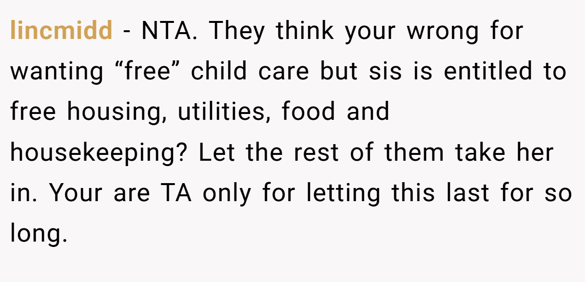 lincmidd − NTA. They think your wrong for wanting “free” child care but sis is entitled to free housing, utilities, food and housekeeping? Let the rest of them take her in. Your are TA only for letting this last for so long.
