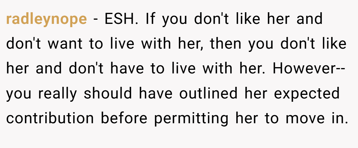 radleynope − ESH. If you don't like her and don't want to live with her, then you don't like her and don't have to live with her. However-- you really should have outlined her expected contribution before permitting her to move in.