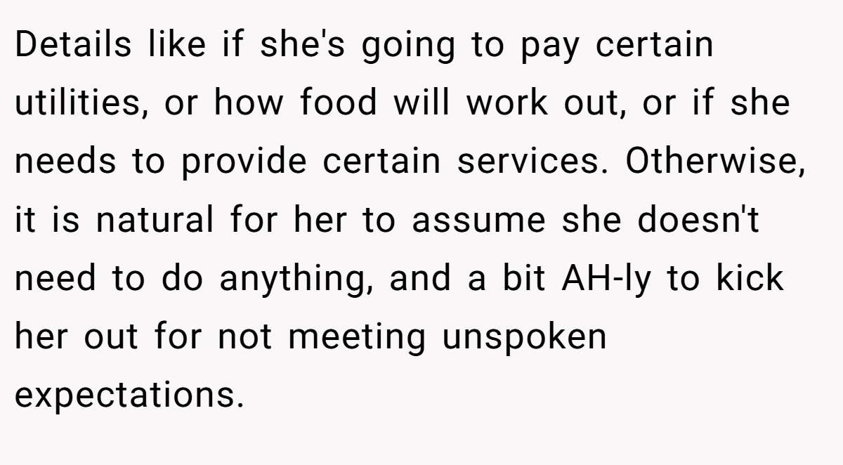 Details like if she's going to pay certain utilities, or how food will work out, or if she needs to provide certain services. Otherwise, it is natural for her to assume she doesn't need to do anything, and a bit AH-ly to kick her out for not meeting unspoken expectations.