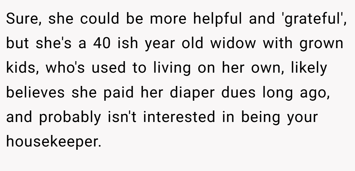 Sure, she could be more helpful and 'grateful', but she's a 40 ish year old widow with grown kids, who's used to living on her own, likely believes she paid her diaper dues long ago, and probably isn't interested in being your housekeeper.