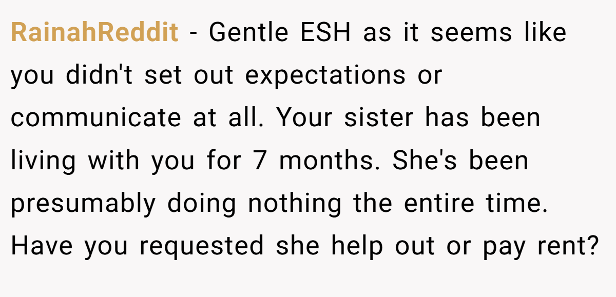 RainahReddit − Gentle ESH as it seems like you didn't set out expectations or communicate at all. Your sister has been living with you for 7 months. She's been presumably doing nothing the entire time. Have you requested she help out or pay rent?