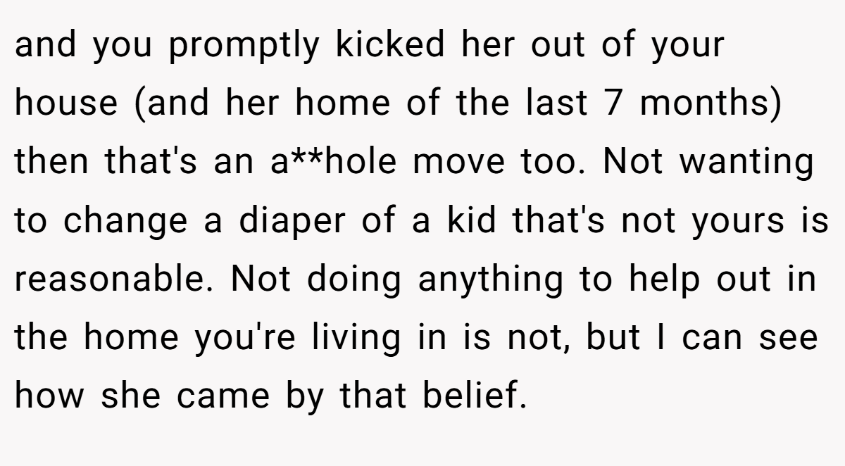 and you promptly kicked her out of your house (and her home of the last 7 months) then that's an a**hole move too. Not wanting to change a diaper of a kid that's not yours is reasonable. Not doing anything to help out in the home you're living in is not, but I can see how she came by that belief.