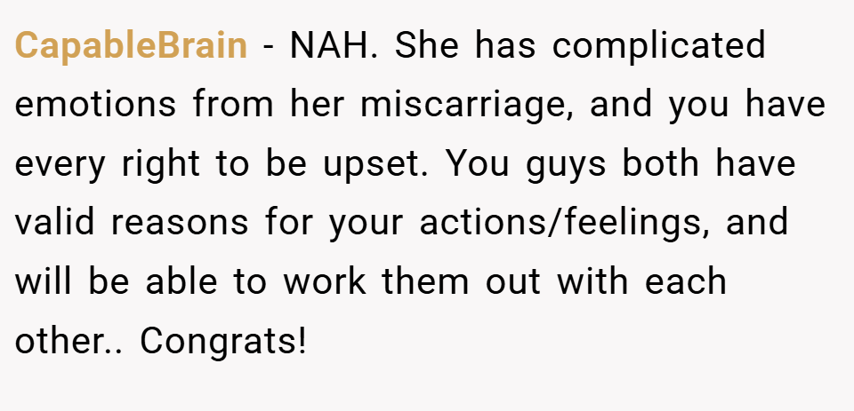 CapableBrain − NAH. She has complicated emotions from her miscarriage, and you have every right to be upset. You guys both have valid reasons for your actions/feelings, and will be able to work them out with each other.. Congrats!