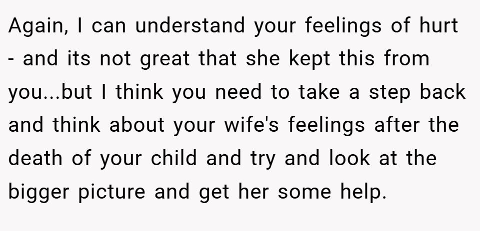 Again, I can understand your feelings of hurt - and its not great that she kept this from you...but I think you need to take a step back and think about your wife's feelings after the death of your child and try and look at the bigger picture and get her some help.