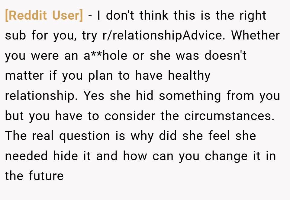 [Reddit User] − I don't think this is the right sub for you, try r/relationshipAdvice. Whether you were an a**hole or she was doesn't matter if you plan to have healthy relationship. Yes she hid something from you but you have to consider the circumstances. The real question is why did she feel she needed hide it and how can you change it in the future