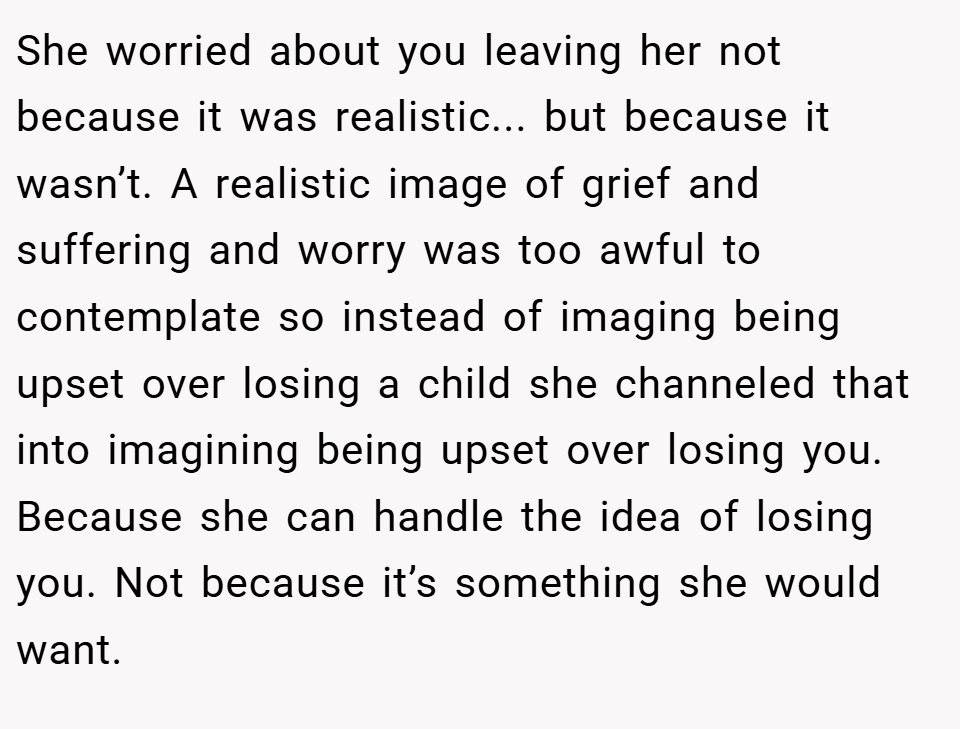 She worried about you leaving her not because it was realistic... but because it wasn’t. A realistic image of grief and suffering and worry was too awful to contemplate so instead of imaging being upset over losing a child she channeled that into imagining being upset over losing you. Because she can handle the idea of losing you. Not because it’s something she would want.