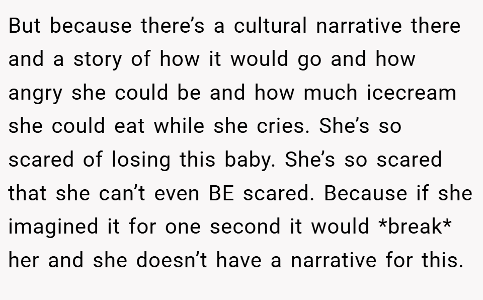 But because there’s a cultural narrative there and a story of how it would go and how angry she could be and how much icecream she could eat while she cries. She’s so scared of losing this baby. She’s so scared that she can’t even BE scared. Because if she imagined it for one second it would *break* her and she doesn’t have a narrative for this.