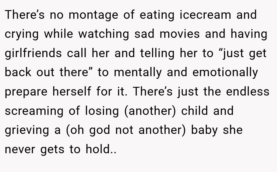 There’s no montage of eating icecream and crying while watching sad movies and having girlfriends call her and telling her to “just get back out there” to mentally and emotionally prepare herself for it. There’s just the endless screaming of losing (another) child and grieving a (oh god not another) baby she never gets to hold..
