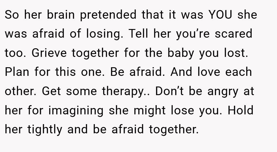 So her brain pretended that it was YOU she was afraid of losing. Tell her you’re scared too. Grieve together for the baby you lost. Plan for this one. Be afraid. And love each other. Get some therapy.. Don’t be angry at her for imagining she might lose you. Hold her tightly and be afraid together.