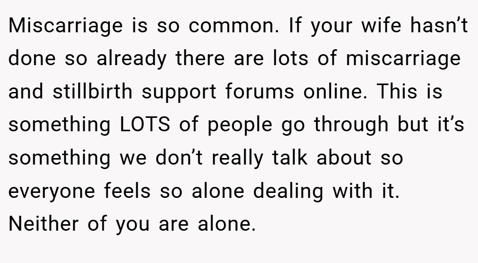 Miscarriage is so common. If your wife hasn’t done so already there are lots of miscarriage and stillbirth support forums online. This is something LOTS of people go through but it’s something we don’t really talk about so everyone feels so alone dealing with it. Neither of you are alone.