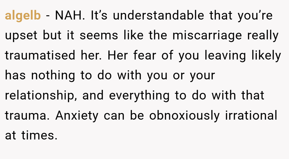 algelb − NAH. It’s understandable that you’re upset but it seems like the miscarriage really traumatised her. Her fear of you leaving likely has nothing to do with you or your relationship, and everything to do with that trauma. Anxiety can be obnoxiously irrational at times.