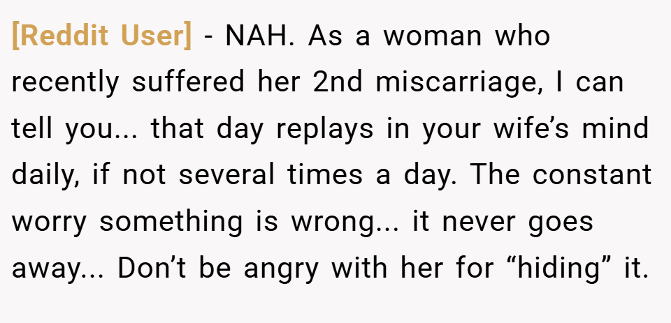 [Reddit User] − NAH. As a woman who recently suffered her 2nd miscarriage, I can tell you... that day replays in your wife’s mind daily, if not several times a day. The constant worry something is wrong... it never goes away... Don’t be angry with her for “hiding” it.