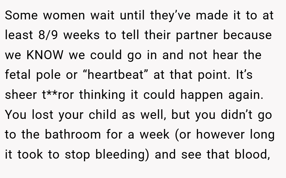 Some women wait until they’ve made it to at least 8/9 weeks to tell their partner because we KNOW we could go in and not hear the fetal pole or “heartbeat” at that point. It’s sheer t**ror thinking it could happen again. You lost your child as well, but you didn’t go to the bathroom for a week (or however long it took to stop bleeding) and see that blood,