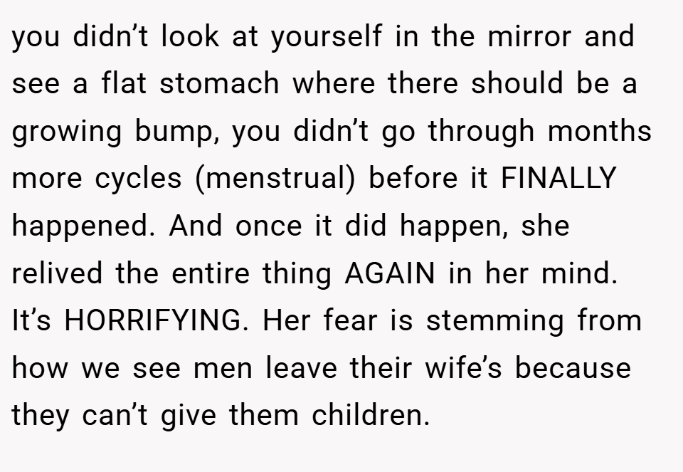 you didn’t look at yourself in the mirror and see a flat stomach where there should be a growing bump, you didn’t go through months more cycles (menstrual) before it FINALLY happened. And once it did happen, she relived the entire thing AGAIN in her mind. It’s HORRIFYING. Her fear is stemming from how we see men leave their wife’s because they can’t give them children.