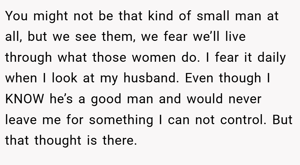You might not be that kind of small man at all, but we see them, we fear we’ll live through what those women do. I fear it daily when I look at my husband. Even though I KNOW he’s a good man and would never leave me for something I can not control. But that thought is there.