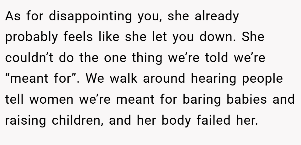 As for disappointing you, she already probably feels like she let you down. She couldn’t do the one thing we’re told we’re “meant for”. We walk around hearing people tell women we’re meant for baring babies and raising children, and her body failed her.