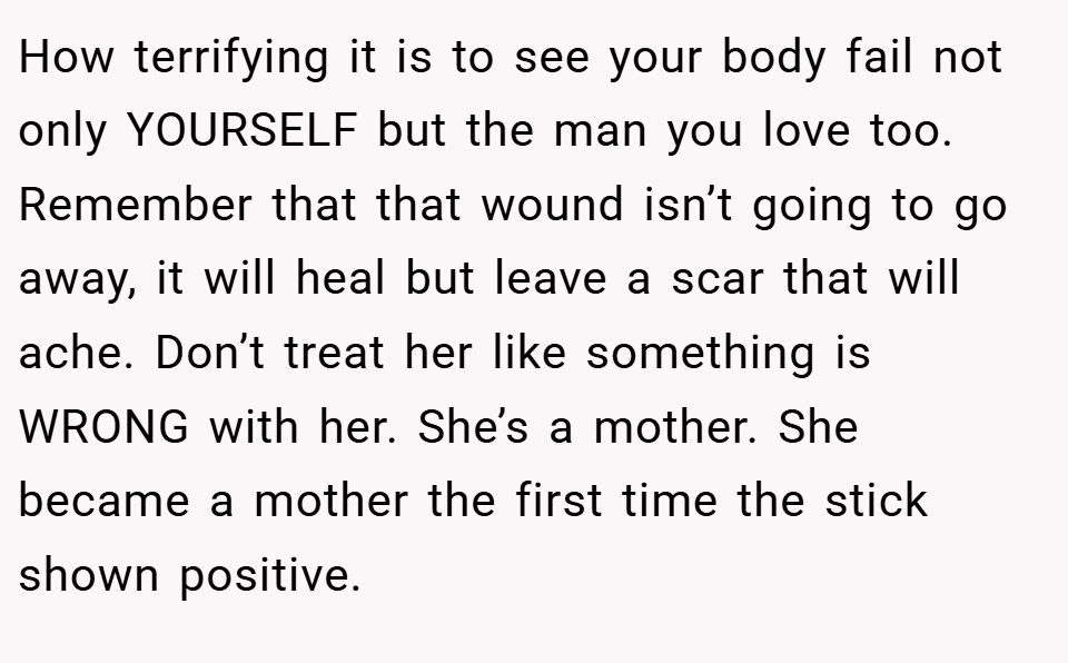 How terrifying it is to see your body fail not only YOURSELF but the man you love too. Remember that that wound isn’t going to go away, it will heal but leave a scar that will ache. Don’t treat her like something is WRONG with her. She’s a mother. She became a mother the first time the stick shown positive.