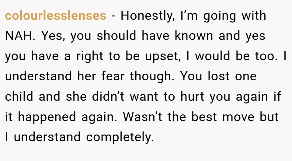 colourlesslenses − Honestly, I’m going with NAH. Yes, you should have known and yes you have a right to be upset, I would be too. I understand her fear though. You lost one child and she didn’t want to hurt you again if it happened again. Wasn’t the best move but I understand completely.