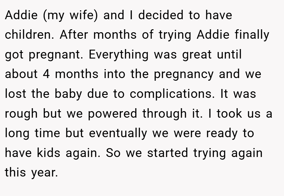 Addie (my wife) and I decided to have children. After months of trying Addie finally got pregnant. Everything was great until about 4 months into the pregnancy and we lost the baby due to complications. It was rough but we powered through it. I took us a long time but eventually we were ready to have kids again. So we started trying again this year.