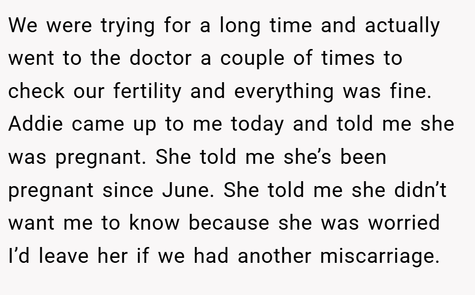 We were trying for a long time and actually went to the doctor a couple of times to check our fertility and everything was fine. Addie came up to me today and told me she was pregnant. She told me she’s been pregnant since June. She told me she didn’t want me to know because she was worried I’d leave her if we had another miscarriage.