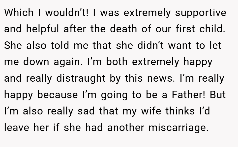 Which I wouldn’t! I was extremely supportive and helpful after the death of our first child. She also told me that she didn’t want to let me down again. I’m both extremely happy and really distraught by this news. I’m really happy because I’m going to be a Father! But I’m also really sad that my wife thinks I’d leave her if she had another miscarriage.