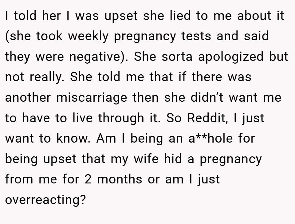 I told her I was upset she lied to me about it (she took weekly pregnancy tests and said they were negative). She sorta apologized but not really. She told me that if there was another miscarriage then she didn’t want me to have to live through it. So Reddit, I just want to know. Am I being an a**hole for being upset that my wife hid a pregnancy from me for 2 months or am I just overreacting?