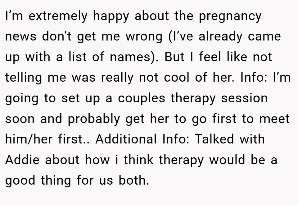 I’m extremely happy about the pregnancy news don’t get me wrong (I’ve already came up with a list of names). But I feel like not telling me was really not cool of her. Info: I’m going to set up a couples therapy session soon and probably get her to go first to meet him/her first.. Additional Info: Talked with Addie about how i think therapy would be a good thing for us both.
