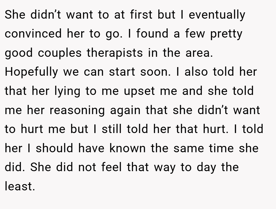 She didn’t want to at first but I eventually convinced her to go. I found a few pretty good couples therapists in the area. Hopefully we can start soon. I also told her that her lying to me upset me and she told me her reasoning again that she didn’t want to hurt me but I still told her that hurt. I told her I should have known the same time she did. She did not feel that way to day the least.