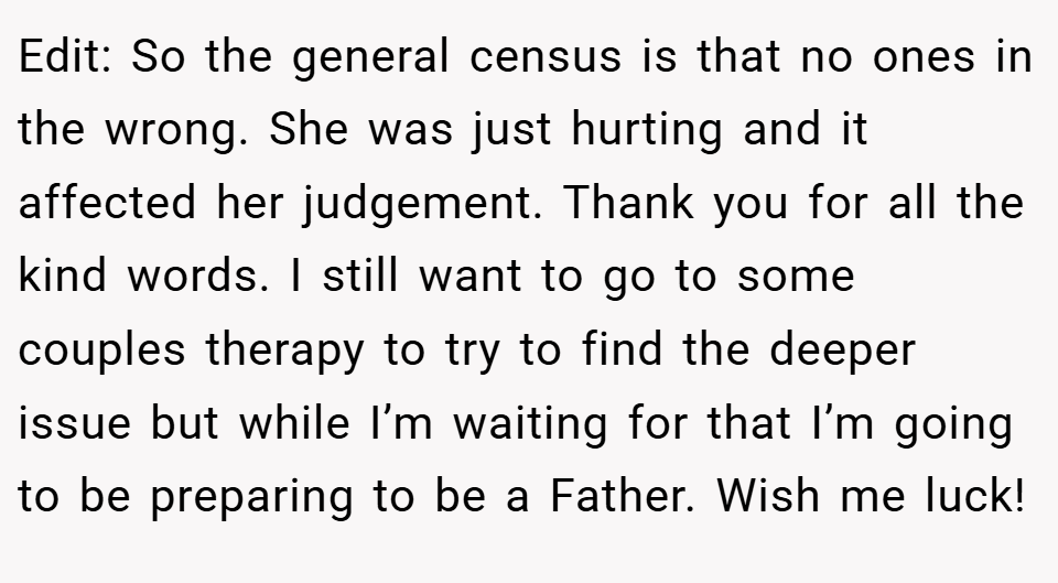 Edit: So the general census is that no ones in the wrong. She was just hurting and it affected her judgement. Thank you for all the kind words. I still want to go to some couples therapy to try to find the deeper issue but while I’m waiting for that I’m going to be preparing to be a Father. Wish me luck!