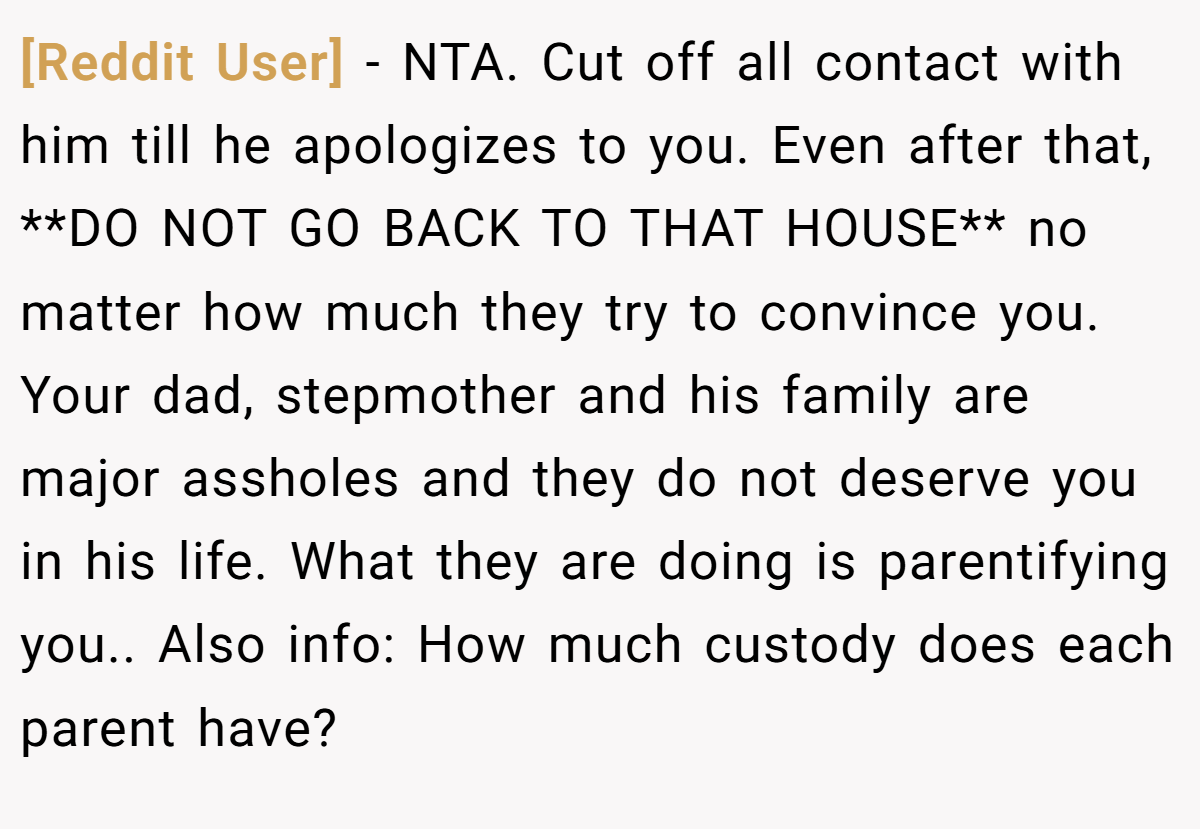[Reddit User] − NTA. Cut off all contact with him till he apologizes to you. Even after that, **DO NOT GO BACK TO THAT HOUSE** no matter how much they try to convince you. Your dad, stepmother and his family are major assholes and they do not deserve you in his life. What they are doing is parentifying you.. Also info: How much custody does each parent have?