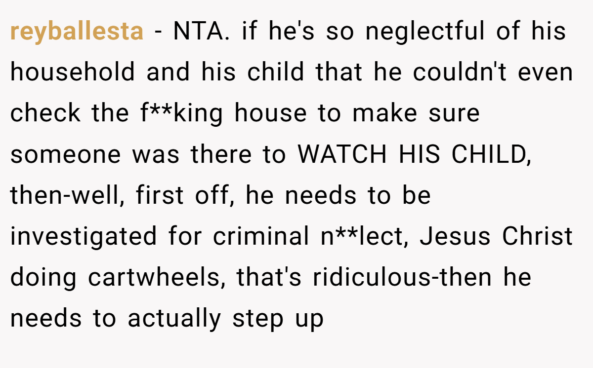 reyballesta − NTA. if he's so neglectful of his household and his child that he couldn't even check the f**king house to make sure someone was there to WATCH HIS CHILD, then-well, first off, he needs to be investigated for criminal n**lect, Jesus Christ doing cartwheels, that's ridiculous-then he needs to actually step up
