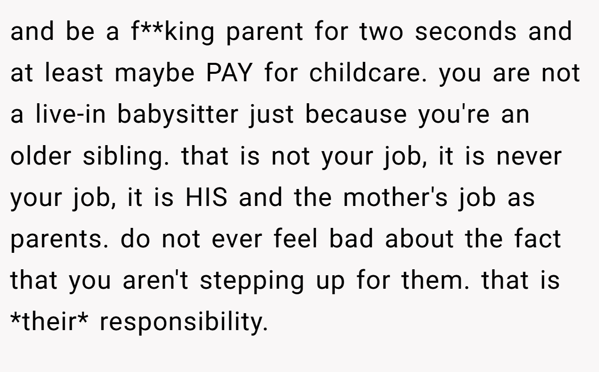 and be a f**king parent for two seconds and at least maybe PAY for childcare. you are not a live-in babysitter just because you're an older sibling. that is not your job, it is never your job, it is HIS and the mother's job as parents. do not ever feel bad about the fact that you aren't stepping up for them. that is *their* responsibility.